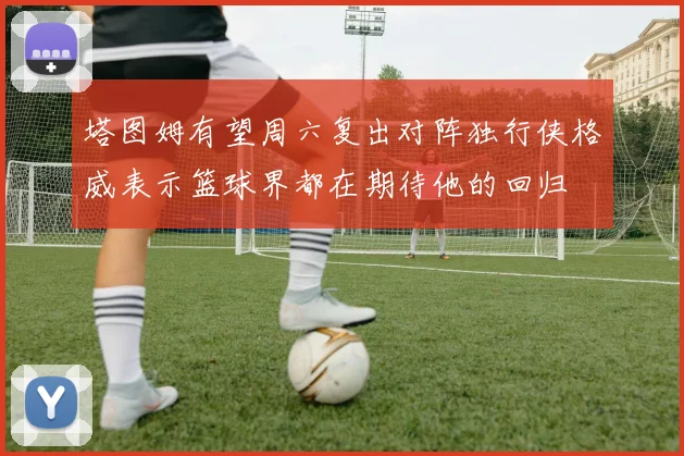 塔图姆有望周六复出对阵独行侠格威表示篮球界都在期待他的回归