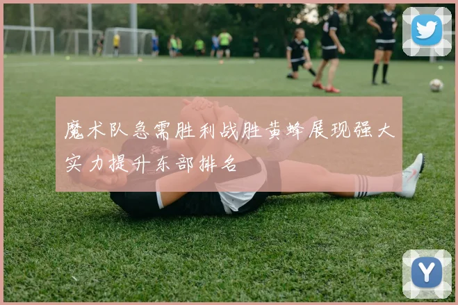 魔术队急需胜利战胜黄蜂展现强大实力提升东部排名