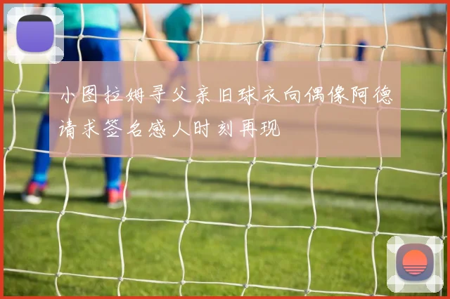 小图拉姆寻父亲旧球衣向偶像阿德请求签名感人时刻再现