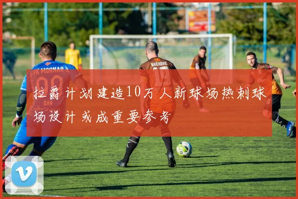 拉爵计划建造10万人新球场热刺球场设计或成重要参考