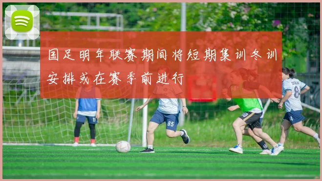 国足明年联赛期间将短期集训冬训安排或在赛季前进行