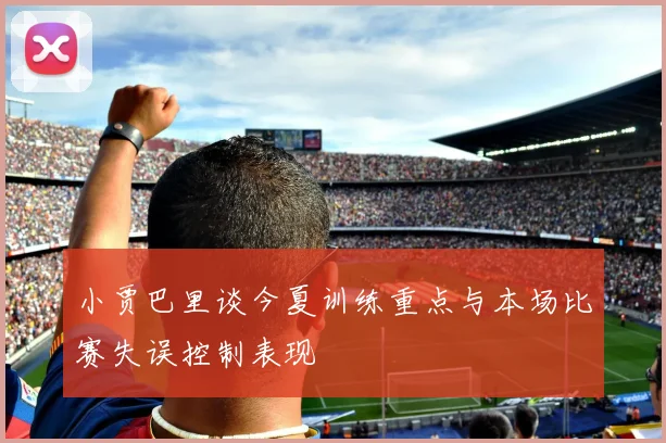 小贾巴里谈今夏训练重点与本场比赛失误控制表现