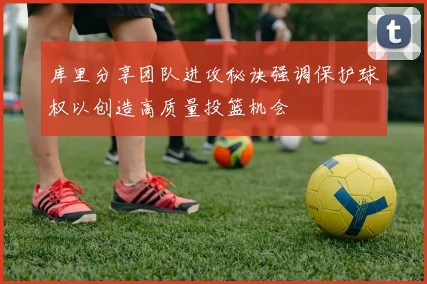 库里分享团队进攻秘诀强调保护球权以创造高质量投篮机会