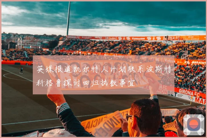 英媒报道凯尔特人计划联系波斯特科格鲁探讨回归执教事宜