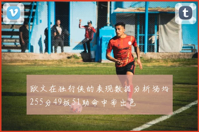 欧文在独行侠的表现数据分析场均255分49板51助命中率出色