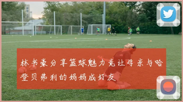 林书豪分享篮球魅力竟让母亲与哈登贝弗利的妈妈成好友