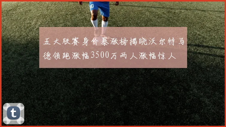 五大联赛身价暴涨榜揭晓沃尔特马德领跑涨幅3500万两人涨幅惊人