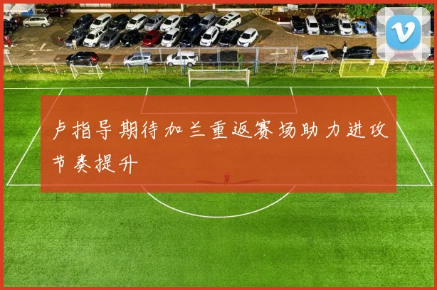 卢指导期待加兰重返赛场助力进攻节奏提升