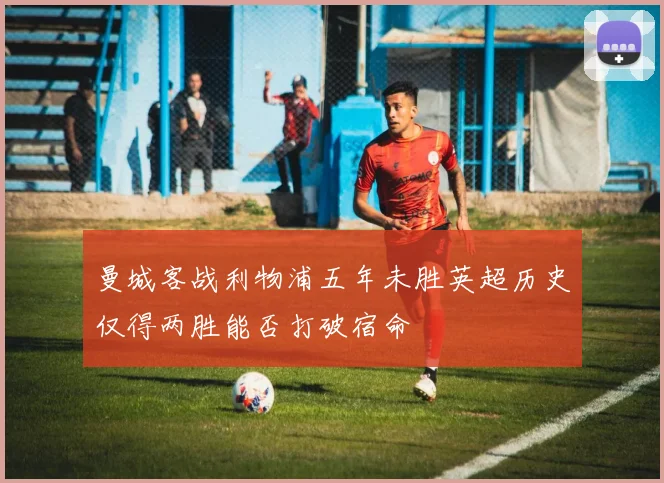 曼城客战利物浦五年未胜英超历史仅得两胜能否打破宿命