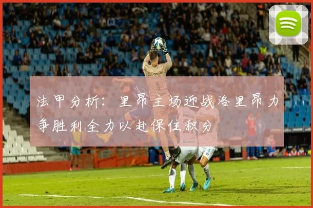 法甲分析：里昂主场迎战洛里昂力争胜利全力以赴保住积分