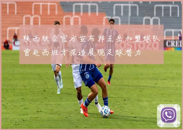 陕西联合官方宣布郭五岳加盟球队曾赴西班牙深造展现足球潜力
