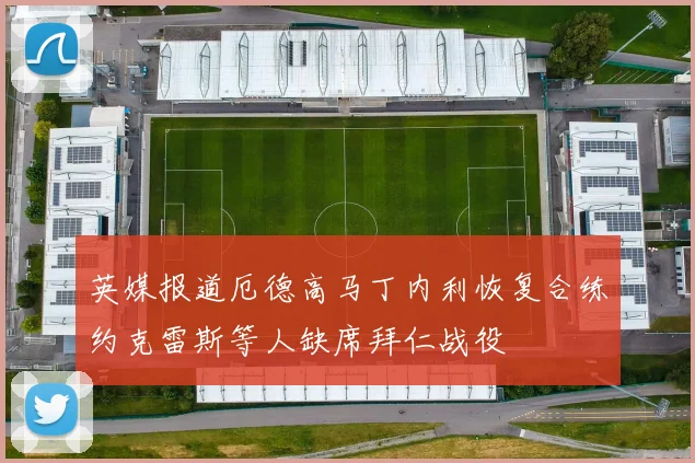 英媒报道厄德高马丁内利恢复合练约克雷斯等人缺席拜仁战役