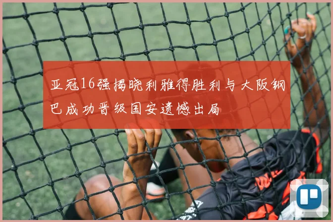 亚冠16强揭晓利雅得胜利与大阪钢巴成功晋级国安遗憾出局