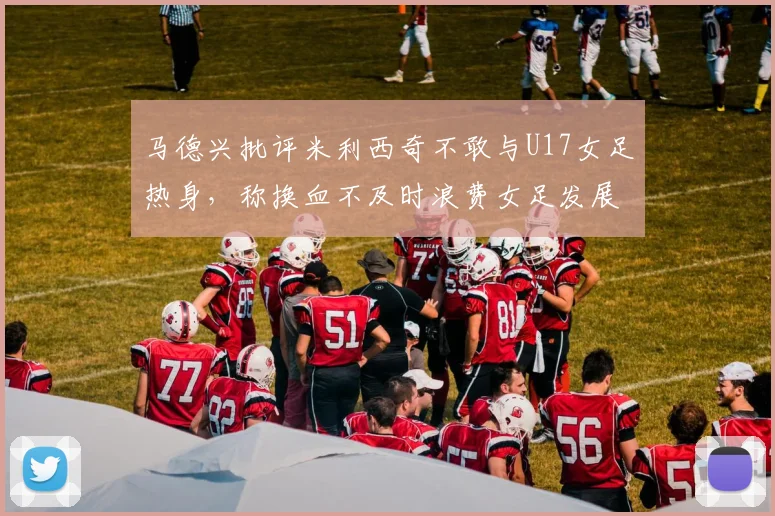 马德兴批评米利西奇不敢与U17女足热身，称换血不及时浪费女足发展机会