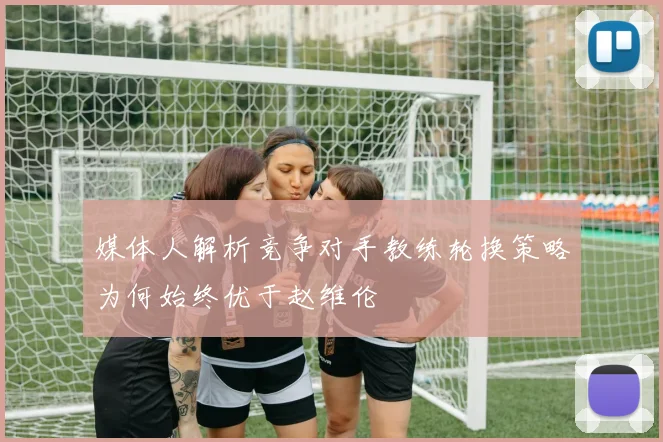 媒体人解析竞争对手教练轮换策略为何始终优于赵维伦