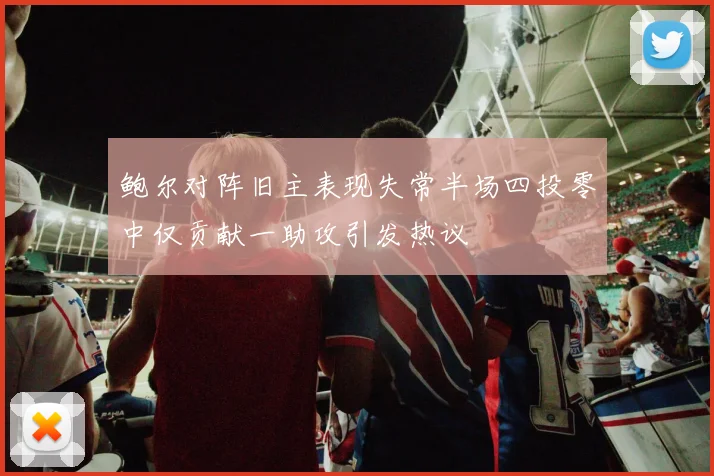 鲍尔对阵旧主表现失常半场四投零中仅贡献一助攻引发热议