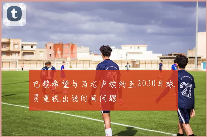 巴黎希望与马尤卢续约至2030年球员重视出场时间问题