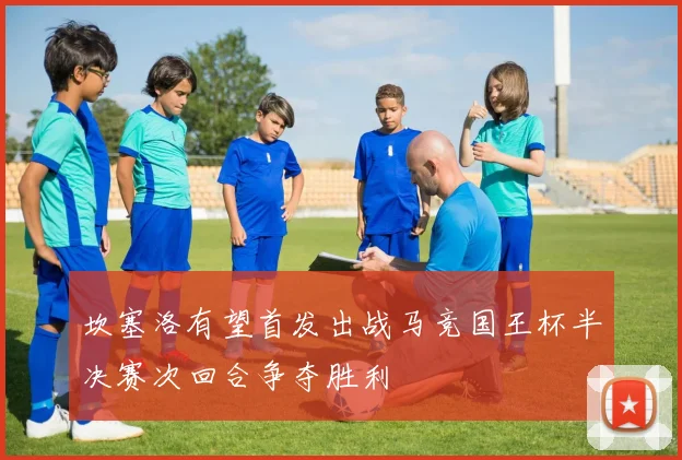 坎塞洛有望首发出战马竞国王杯半决赛次回合争夺胜利