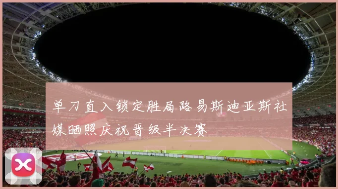单刀直入锁定胜局路易斯迪亚斯社媒晒照庆祝晋级半决赛