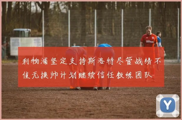 利物浦坚定支持斯洛特尽管战绩不佳无换帅计划继续信任教练团队
