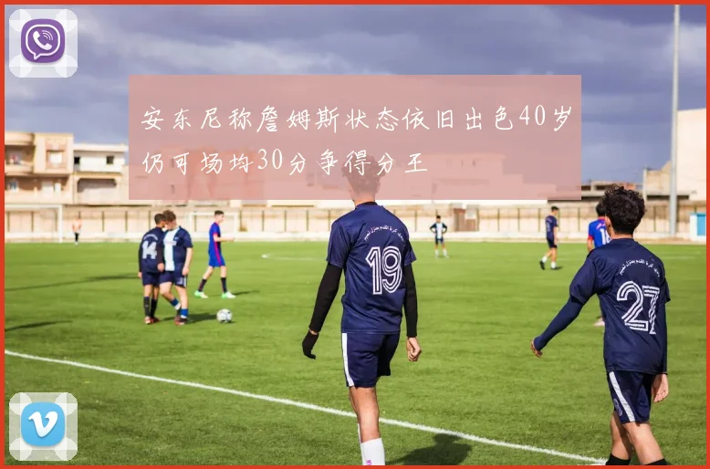 安东尼称詹姆斯状态依旧出色40岁仍可场均30分争得分王