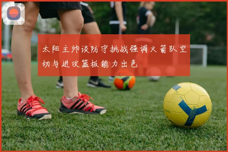 太阳主帅谈防守挑战强调火箭队空切与进攻篮板能力出色
