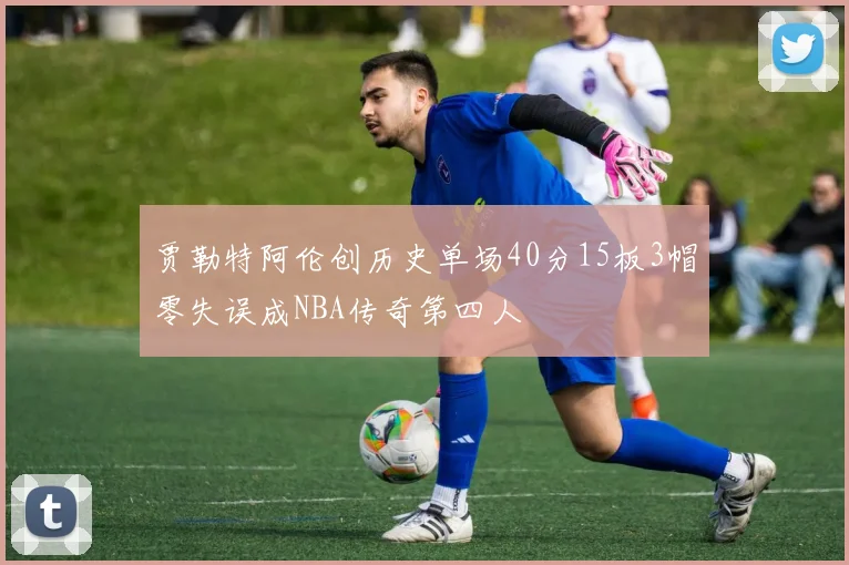 贾勒特阿伦创历史单场40分15板3帽零失误成NBA传奇第四人