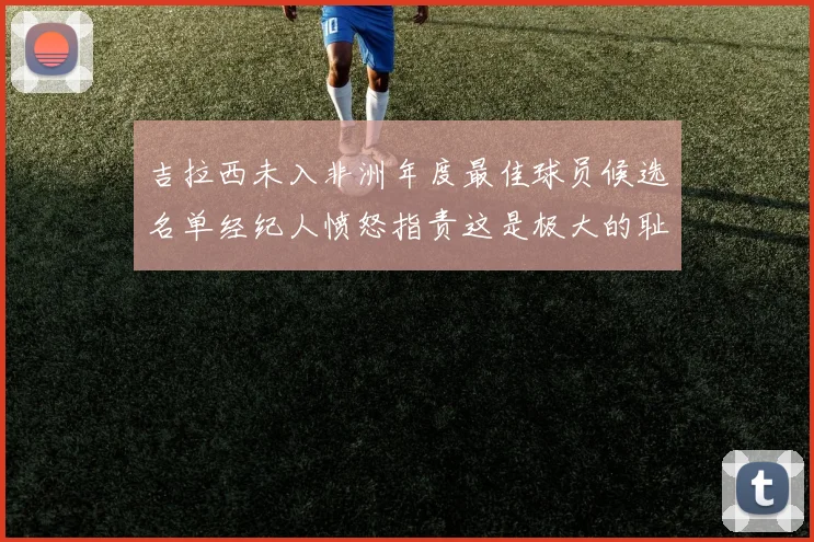 吉拉西未入非洲年度最佳球员候选名单经纪人愤怒指责这是极大的耻辱
