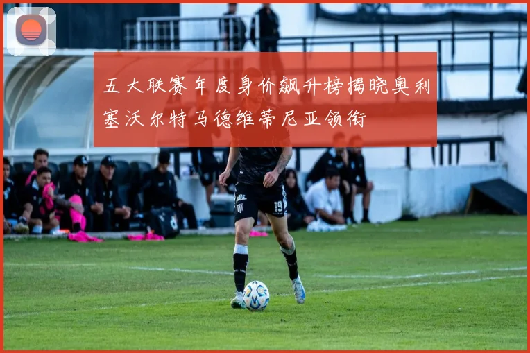 五大联赛年度身价飙升榜揭晓奥利塞沃尔特马德维蒂尼亚领衔