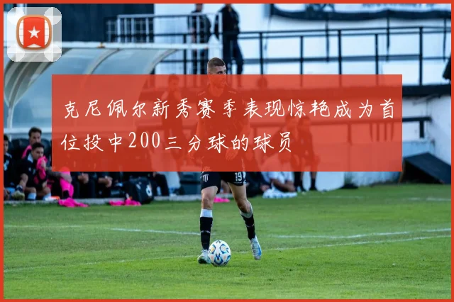 克尼佩尔新秀赛季表现惊艳成为首位投中200三分球的球员
