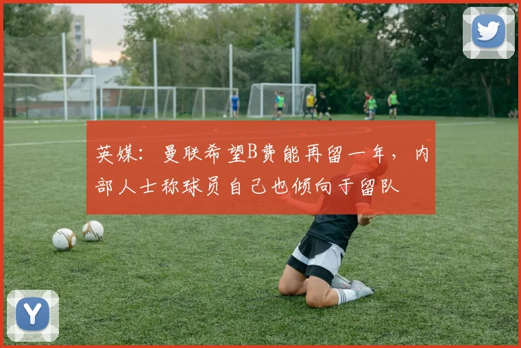 英媒：曼联希望B费能再留一年，内部人士称球员自己也倾向于留队