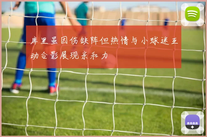 库里虽因伤缺阵但热情与小球迷互动合影展现亲和力