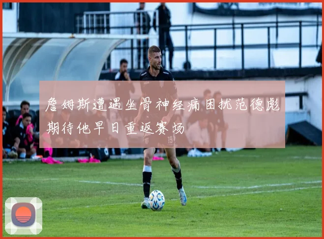 詹姆斯遭遇坐骨神经痛困扰范德彪期待他早日重返赛场